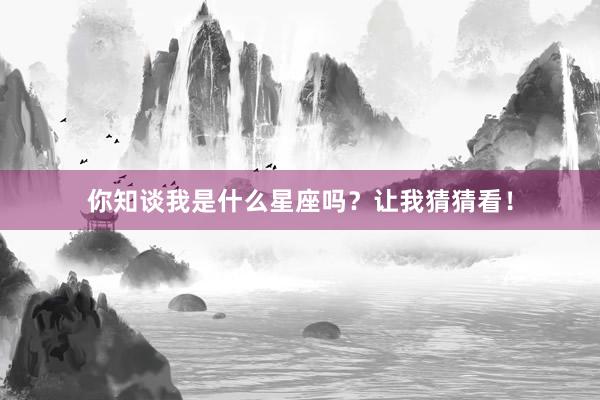 你知谈我是什么星座吗？让我猜猜看！